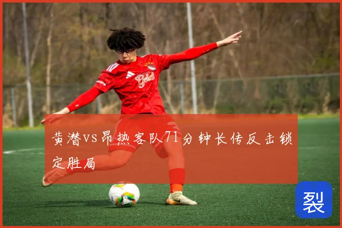 黄潜vs昂热客队71分钟长传反击锁定胜局