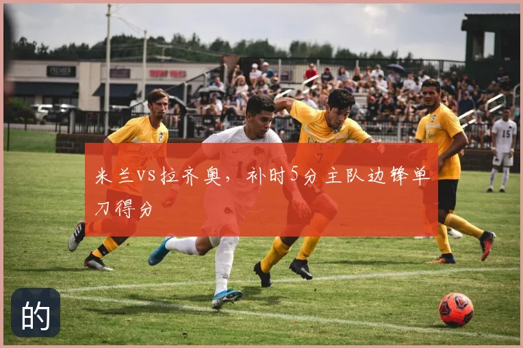 米兰vs拉齐奥,补时5分主队边锋单刀得分
