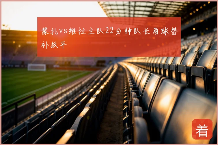 蒙扎vs维拉主队22分钟队长角球替补扳平